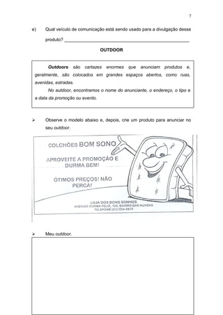 e) Qual veículo de comunicação está sendo usado para a divulgação desse
produto? __________________________________________________
OUTDOOR
 Observe o modelo abaixo e, depois, crie um produto para anunciar no
seu outdoor.
 Meu outdoor.
7
Outdoors são cartazes enormes que anunciam produtos e,
geralmente, são colocados em grandes espaços abertos, como ruas,
avenidas, estradas.
No autdoor, encontramos o nome do anunciante, o endereço, o tipo e
a data da promoção ou evento.
 