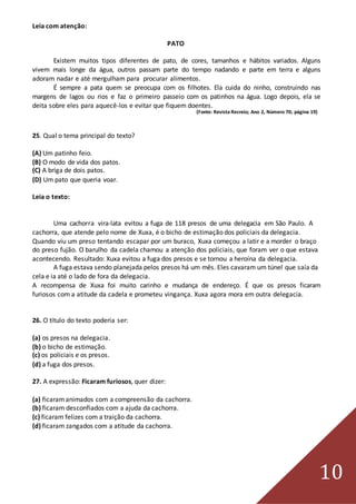 10
Leia com atenção:
PATO
Existem muitos tipos diferentes de pato, de cores, tamanhos e hábitos variados. Alguns
vivem mais longe da água, outros passam parte do tempo nadando e parte em terra e alguns
adoram nadar e até mergulham para procurar alimentos.
É sempre a pata quem se preocupa com os filhotes. Ela cuida do ninho, construindo nas
margens de lagos ou rios e faz o primeiro passeio com os patinhos na água. Logo depois, ela se
deita sobre eles para aquecê-los e evitar que fiquem doentes.
(Fonte: Revista Recreio; Ano 2, Número 70; página 19)
25. Qual o tema principal do texto?
(A) Um patinho feio.
(B) O modo de vida dos patos.
(C) A briga de dois patos.
(D) Um pato que queria voar.
Leia o texto:
Uma cachorra vira-lata evitou a fuga de 118 presos de uma delegacia em São Paulo. A
cachorra, que atende pelo nome de Xuxa, é o bicho de estimação dos policiais da delegacia.
Quando viu um preso tentando escapar por um buraco, Xuxa começou a latir e a morder o braço
do preso fujão. O barulho da cadela chamou a atenção dos policiais, que foram ver o que estava
acontecendo. Resultado: Xuxa evitou a fuga dos presos e se tornou a heroína da delegacia.
A fuga estava sendo planejada pelos presos há um mês. Eles cavaram um túnel que saía da
cela e ia até o lado de fora da delegacia.
A recompensa de Xuxa foi muito carinho e mudança de endereço. É que os presos ficaram
furiosos com a atitude da cadela e prometeu vingança. Xuxa agora mora em outra delegacia.
26. O título do texto poderia ser:
(a) os presos na delegacia.
(b) o bicho de estimação.
(c) os policiais e os presos.
(d) a fuga dos presos.
27. A expressão: Ficaram furiosos, quer dizer:
(a) ficaramanimados com a compreensão da cachorra.
(b) ficaram desconfiados com a ajuda da cachorra.
(c) ficaram felizes com a traição da cachorra.
(d) ficaram zangados com a atitude da cachorra.
 