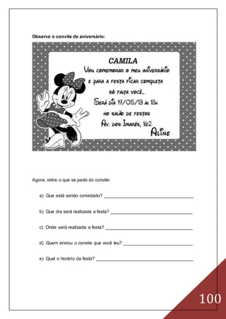 100
Observe o convite de aniversário:
Agora, retire o que se pede do convite:
a) Que está sendo convidado? ___________________________________
b) Que dia será realizada a festa? ________________________________
c) Onde será realizada a festa? __________________________________
d) Quem enviou o convite que você leu? ___________________________
e) Qual o horário da festa? ______________________________________
 