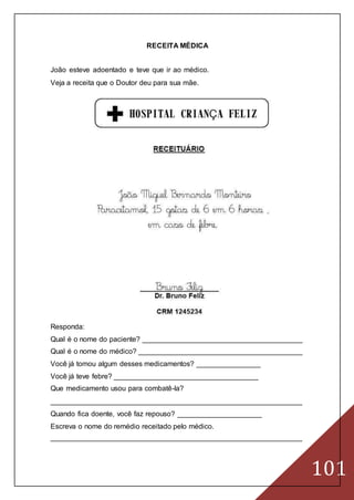101
RECEITA MÉDICA
João esteve adoentado e teve que ir ao médico.
Veja a receita que o Doutor deu para sua mãe.
Responda:
Qual é o nome do paciente? ________________________________________
Qual é o nome do médico? _________________________________________
Você já tomou algum desses medicamentos? ________________
Você já teve febre? ____________________________________
Que medicamento usou para combatê-la?
_______________________________________________________________
Quando fica doente, você faz repouso? _____________________
Escreva o nome do remédio receitado pelo médico.
_______________________________________________________________
 