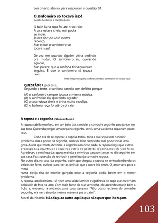 103
Leia o texto abaixo para responder a questão 01.
O sanfoneiro só tocava isso!
Geraldo Medeiros e Haroldo Lobo
O baile lá na roça foi até o sol raiar
A casa estava cheia, mal podia
se andar.
Estava tão gostoso aquele
reboliço,
Mas é que o sanfoneiro só
tocava isso!
De vez em quando alguém vinha pedindo
pra mudar, O sanfoneiro ria, querendo
agradar,
Mas parece que a sanfona tinha qualquer
enguiço, É que o sanfoneiro só tocava
isso!
Fonte: http://www.poesiasefrases.com.br/o-sanfoneiro-so-tocava-isso/
QUESTÃO 01 (SAEP 2012)
Segundo o texto, a sanfona parecia com defeito porque
(A) o sanfoneiro sempre tocava a mesma música.
(B) o sanfoneiro ria, querendo agradar.
(C) a casa estava cheia e tinha muito reboliço.
(D) o baile na roça foi até o sol raiar.
A raposa e a cegonha (Fábulas de Esopo.)
A raposa sabida resolveu, em um belo dia, convidar a comadre cegonha para jantar em
sua toca. Querendo pregar uma peça na cegonha, serviu uma suculenta sopa num prato
raso.
Como era de se esperar, a raposa tomou toda a sua sopa sem o menor
problema, mas a pobre da cegonha, com seu bico comprido, mal pode tomar uma
gota. Ainda que morta de fome, a cegonha não disse nada. A raposa fingiu que estava
preocupada, perguntou se a sopa não estava do gosto da cegonha, mas ela nada falou.
Agradeceu a gentileza da raposa e ainda a convidou para um jantar no dia seguinte em
sua casa. Fazia questão de retribuir a gentileza da comadre raposa.
No outro dia, na casa da cegonha, assim que chegou, a raposa se sentou lambendo os
beiços de fome, curiosa para ver as delícias que a outra iria servir. O jantar veio para a
mesa
numa botija alta de estreito gargalo onde a cegonha podia beber sem o menor
problema.
A raposa, amoladíssima, só teve uma saída: lamber as gotinhas de sopa que escorriam
pelo lado de fora da jarra. Com mais fome do que vergonha, ela aprendeu muito bem a
lição e, enquanto ia andando para casa, pensava: “Não posso reclamar da comadre
cegonha, ela me tratou da mesma maneira que a tratei”.
Moral da história: Não faça ao outro aquilo que não quer que lhe façam.
 