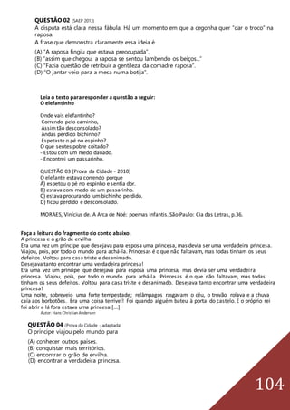 104
QUESTÃO 02 (SAEP 2013)
A disputa está clara nessa fábula. Há um momento em que a cegonha quer “dar o troco” na
raposa.
A frase que demonstra claramente essa ideia é
(A) “A raposa fingiu que estava preocupada”.
(B) “assim que chegou, a raposa se sentou lambendo os beiços...”
(C) “Fazia questão de retribuir a gentileza da comadre raposa”.
(D) “O jantar veio para a mesa numa botija”.
Leia o texto para responder a questão a seguir:
O elefantinho
Onde vais elefantinho?
Correndo pelo caminho,
Assimtão desconsolado?
Andas perdido bichinho?
Espetaste o pé no espinho?
O que sentes pobre coitado?
- Estou com um medo danado.
- Encontrei um passarinho.
QUESTÃO 03 (Prova da Cidade - 2010)
O elefante estava correndo porque
A) espetou o pé no espinho e sentia dor.
B) estava com medo de um passarinho.
C) estava procurando um bichinho perdido.
D) ficou perdido e desconsolado.
MORAES, Vinícius de. A Arca de Noé: poemas infantis. São Paulo: Cia das Letras, p.36.
Faça a leitura do fragmento do conto abaixo.
A princesa e o grão de ervilha
Era uma vez um príncipe que desejava para esposa uma princesa, mas devia ser uma verdadeira princesa.
Viajou, pois, por todo o mundo para achá-la. Princesas é o que não faltavam, mas todas tinham os seus
defeitos. Voltou para casa triste e desanimado.
Desejava tanto encontrar uma verdadeira princesa!
Era uma vez um príncipe que desejava para esposa uma princesa, mas devia ser uma verdadeira
princesa. Viajou, pois, por todo o mundo para achá-la. Princesas é o que não faltavam, mas todas
tinham os seus defeitos. Voltou para casa triste e desanimado. Desejava tanto encontrar uma verdadeira
princesa!
Uma noite, sobreveio uma forte tempestade; relâmpagos rasgavam o céu, o trovão rolava e a chuva
caía aos borbotões. Era uma coisa terrível! Foi quando alguém bateu à porta do castelo. E o próprio rei
foi abrir e lá fora estava uma princesa [...]
Autor: Hans Christian Andersen
QUESTÃO 04 (Prova da Cidade - adaptada)
O príncipe viajou pelo mundo para
(A) conhecer outros países.
(B) conquistar mais territórios.
(C) encontrar o grão de ervilha.
(D) encontrar a verdadeira princesa.
 