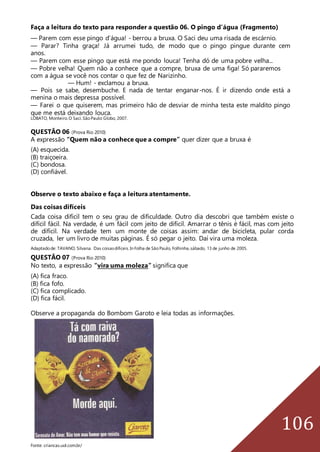 106
Faça a leitura do texto para responder a questão 06. O pingo d’água (Fragmento)
— Parem com esse pingo d’água! - berrou a bruxa. O Saci deu uma risada de escárnio.
— Parar? Tinha graça! Já arrumei tudo, de modo que o pingo pingue durante cem
anos.
— Parem com esse pingo que está me pondo louca! Tenha dó de uma pobre velha...
— Pobre velha! Quem não a conhece que a compre, bruxa de uma figa! Só pararemos
com a água se você nos contar o que fez de Narizinho.
— Hum! - exclamou a bruxa.
— Pois se sabe, desembuche. E nada de tentar enganar-nos. É ir dizendo onde está a
menina o mais depressa possível.
— Farei o que quiserem, mas primeiro hão de desviar de minha testa este maldito pingo
que me está deixando louca.
LOBATO, Monteiro.O Saci.SãoPaulo:Globo, 2007.
QUESTÃO 06 (Prova Rio 2010)
A expressão “Quem não a conhece que a compre” quer dizer que a bruxa é
(A) esquecida.
(B) traiçoeira.
(C) bondosa.
(D) confiável.
Observe o texto abaixo e faça a leitura atentamente.
Das coisas difíceis
Cada coisa difícil tem o seu grau de dificuldade. Outro dia descobri que também existe o
difícil fácil. Na verdade, é um fácil com jeito de difícil. Amarrar o tênis é fácil, mas com jeito
de difícil. Na verdade tem um monte de coisas assim: andar de bicicleta, pular corda
cruzada, ler um livro de muitas páginas. É só pegar o jeito. Daí vira uma moleza.
Adaptadode: TAVANO, Silvana. Das coisasdifíceis.In Folha de SãoPaulo, Folhinha,sábado, 13 de junho de 2005.
QUESTÃO 07 (Prova Rio 2010)
No texto, a expressão “vira uma moleza” significa que
(A) fica fraco.
(B) fica fofo.
(C) fica complicado.
(D) fica fácil.
Observe a propaganda do Bombom Garoto e leia todas as informações.
Fonte: criancas.uol.com.br/
 