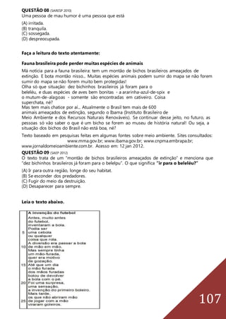 107
QUESTÃO 08 (SARESP 2010)
Uma pessoa de mau humor é uma pessoa que está
(A) irritada.
(B) tranquila.
(C) sossegada.
(D) despreocupada.
Faça a leitura do texto atentamente:
Fauna brasileira pode perder muitas espécies de animais
Má notícia para a fauna brasileira: tem um montão de bichos brasileiros ameaçados de
extinção. E bota montão nisso... Muitas espécies animais podem sumir do mapa se não forem
sumir do mapa se não forem muito bem protegidas!
Olha só que situação: dez bichinhos brasileiros já foram para o
beleléu, e duas espécies de aves bem bonitas - a ararinha-azul-de-spix e
o mutum-de-alagoas - somente são encontradas em cativeiro. Coisa
superchata, né?
Mas tem mais chatice por aí... Atualmente o Brasil tem mais de 600
animais ameaçados de extinção, segundo o Ibama (Instituto Brasileiro de
Meio Ambiente e dos Recursos Naturais Renováveis). Se continuar desse jeito, no futuro, as
pessoas só vão saber o que é um bicho se forem ao museu de história natural! Ou seja, a
situação dos bichos do Brasil não está boa, né?
Texto baseado em pesquisas feitas em algumas fontes sobre meio ambiente. Sites consultados:
www.mma.gov.br; www.ibama.gov.br; www.cnpma.embrapa.br;
www.jornaldomeioambiente.com.br. Acesso em: 12 jan 2012.
QUESTÃO 09 (SAEP 2012)
O texto trata de um “montão de bichos brasileiros ameaçados de extinção” e menciona que
“dez bichinhos brasileiros já foram para o belelpu”. O que significa “ir para o beleléu?”
(A) Ir para outra região, longe do seu habitat.
(B) Se esconder dos predadores.
(C) Fugir do meio da destruição.
(D) Desaparecer para sempre.
Leia o texto abaixo.
 
