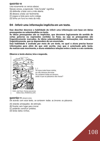 108
QUESTÃO 10
Leia novamente os versos abaixo.
Nesses versos, a expressão “mão-furada” significa
(A) defendia a bola com a mão aberta.
(B) deixava a bola cair facilmente.
(C) jogava a bola para outro colega.
(D) tinha um furo no meio da mão.
D4 - Inferir uma informação implícita em um texto.
Esse descritor descreve a habilidade do inferir uma informação com base em ideias
pressupostas ou subentendidas no texto.
As ideias pressupostas são os implícitos, que decorrem logicamente do sentido de
certas palavras ou expressões contidas na frase, ou seja os pressupostos são
linguisticamente marcados. As ideias subentendidas são insinuações, não marcadas
linguisticamente, que se depreendem de um enunciado.
Essa habilidade é avaliada por meio de um texto, no qual o aluno precisa buscar
informações para além do que está escrito, mas que é autorizado pelo texto.
Ao realizar esse movimento, o aluno estabelece relações entre o texto e o seu contexto.
Observe o texto abaixo, leia e responda.
QUESTÃO 11 (SPAECE 2010)
De acordo com esse texto, se cortarem todas as árvores os pássaros.
(A) estarão ameaçados de extinção.
(B) ficarão sem lugar para morar.
(C) poderão construir prédios.
(D) terão belos ninhos.
 