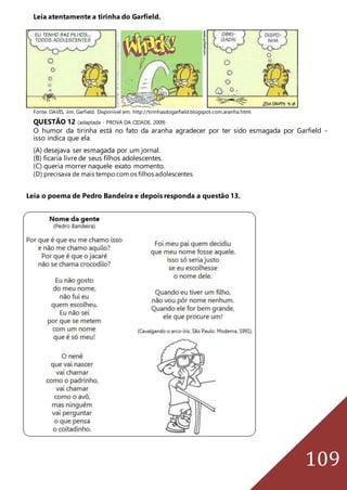 109
Leia atentamente a tirinha do Garfield.
Fonte: DAVIS, Jim. Garfield. Disponível em: http://tirinhasdogarfield.blogspot.com.aranha.html.
QUESTÃO 12 (adaptada - PROVA DA CIDADE, 2009)
O humor da tirinha está no fato da aranha agradecer por ter sido esmagada por Garfield -
isso indica que ela
(A) desejava ser esmagada por um jornal.
(B) ficaria livre de seus filhos adolescentes.
(C) queria morrer naquele exato momento.
(D) precisava de mais tempo com os filhos adolescentes.
Leia o poema de Pedro Bandeira e depois responda a questão 13.
 