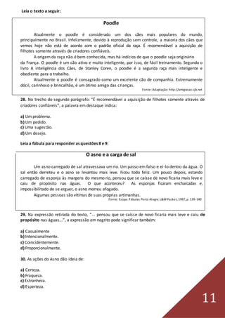 11
Leia o texto a seguir:
Poodle
Atualmente o poodle é considerado um dos cães mais populares do mundo,
principalmente no Brasil. Infelizmente, devido à reprodução sem controle, a maioria dos cães que
vemos hoje não está de acordo com o padrão oficial da raça. É recomendável a aquisição de
filhotes somente através de criadores confiáveis.
A origem da raça não é bem conhecida, mas há indícios de que o poodle seja originário
da França. O poodle é um cão ativo e muito inteligente, por isso, de fácil treinamento. Segundo o
livro A inteligência dos Cães, de Stanley Coren, o poodle é a segunda raça mais inteligente e
obediente para o trabalho.
Atualmente o poodle é consagrado como um excelente cão de companhia. Extremamente
dócil, carinhoso e brincalhão, é um ótimo amigo das crianças.
Fonte:Adaptação: http://amigocao.cjb.net
28. No trecho do segundo parágrafo: “É recomendável a aquisição de filhotes somente através de
criadores confiáveis”, a palavra em destaque indica:
a) Um problema.
b) Um pedido.
c) Uma sugestão.
d) Um desejo.
Leia a fábula para responder as questões 8 e 9:
O asno e a carga de sal
Um asno carregado de sal atravessava um rio. Um passo em falso e ei-lo dentro da água. O
sal então derreteu e o asno se levantou mais leve. Ficou todo feliz. Um pouco depois, estando
carregado de esponja às margens do mesmo rio, pensou que se caísse de novo ficaria mais leve e
caiu de propósito nas águas. O que aconteceu? As esponjas ficaram encharcadas e,
impossibilitado de se erguer, o asno morreu afogado.
Algumas pessoas são vítimas de suas próprias artimanhas.
Fonte:Esopo. Fábulas. Porto Alegre: L&MPocket, 1997, p. 139-140
29. Na expressão retirada do texto, “... pensou que se caísse de novo ficaria mais leve e caiu de
propósito nas águas...”, a expressão em negrito pode significar também:
a) Casualmente
b) Intencionalmente.
c) Coincidentemente.
d) Proporcionalmente.
30. As ações do Asno dão ideia de:
a) Certeza.
b) Fraqueza.
c) Estranheza.
d) Esperteza.
 