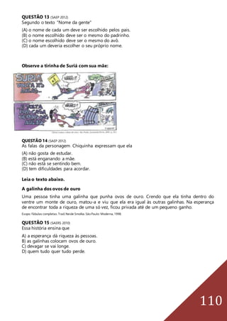 110
QUESTÃO 13 (SAEP 2012)
Segundo o texto "Nome da gente"
(A) o nome de cada um deve ser escolhido pelos pais.
(B) o nome escolhido deve ser o mesmo do padrinho.
(C) o nome escolhido deve ser o mesmo do avô.
(D) cada um deveria escolher o seu próprio nome.
Observe a tirinha de Suriá com sua mãe:
QUESTÃO 14 (SAEP 2012)
As falas da personagem Chiquinha expressam que ela
(A) não gosta de estudar.
(B) está enganando a mãe.
(C) não está se sentindo bem.
(D) tem dificuldades para acordar.
Leia o texto abaixo.
A galinha dos ovos de ouro
Uma pessoa tinha uma galinha que punha ovos de ouro. Crendo que ela tinha dentro do
ventre um monte de ouro, matou-a e viu que ela era igual às outras galinhas. Na esperança
de encontrar toda a riqueza de uma só vez, ficou privada até de um pequeno ganho.
Esopo. Fábulas completas.Trad.Neide Smolka.SãoPaulo: Moderna,1998.
QUESTÃO 15 (SAERS 2010)
Essa história ensina que
A) a esperança dá riqueza às pessoas.
B) as galinhas colocam ovos de ouro.
C) devagar se vai longe.
D) quem tudo quer tudo perde.
 