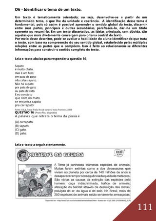 111
D6 - Identificar o tema de um texto.
Um texto é tematicamente orientado; ou seja, desenvolve-se a partir de um
determinado tema, o que lhe dá unidade e coerência. A identificação desse tema é
fundamental, pois só assim é possível apreender o sentido global do texto, discernir
entre suas partes, principais e outras secundárias, parafraseá-lo, dar-lhe um título
coerente ou resumi-lo. Em um texto dissertativo, as ideias principais, sem dúvida, são
aquelas que mais diretamente convergem para o tema central do texto.
Por meio desse descritor, pode-se avaliar a habilidade do aluno identificar do que trata
o texto, com base na compreensão do seu sentido global, estabelecido pelas múltiplas
relações entre as partes que o compõem. Isso é feito ao relacionarem-se diferentes
informações para construir o sentido completo do texto.
Leia o texto abaixo para responder a questão 16.
Sapato
é muito chato,
mas é um fato:
em pata de pato
não cabe sapato.
Não há sapato
pra pata de gato
ou pata de rato.
E eu constato
que nem no mato
se encontra sapato
pra carrapato!
Fonte: CIÇA.Trava-Trela.Riode Janeiro:Nova Fronteira,2009
QUESTÃO 16 (Prova Rio, adaptada)
A palavra que retrata o tema da poesia é
(A) carrapato.
(B) sapato.
(C) gato.
(D) pato.
Leia o texto a seguir atentamente.
 