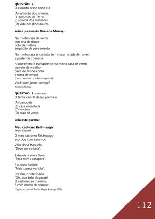 112
QUESTÃO 17
O assunto desse texto é a
(A) extinção dos animais.
(B) poluição da Terra.
(C) queda dos meteoros.
(D) vida dos dinossauros.
Leia o poema de Roseana Murray.
Na minha casa de vento
tem chá de chuva
bolo de neblina
empadão de pensamento.
Na minha casa encantada tem macarronada de nuvem
e pastel de trovoada.
A sobremesa é transparente na minha casa de vento
sorvete de orvalho
pavê de faz-de-conta
e torta de tempo
(ruim ou bom, não importa).
Você quer jantar comigo?
(Roseana Murray)
QUESTÃO 18 (SAEP 2012)
O tema central desse poema é
(A) banquete
(B) casa encantada
(C) lanches
(D) casa de vento
Leia este poema:
Meu cachorro Relâmpago
Sérgio Caparelli
O meu cachorro Relâmpago
acordou com sarampo.
Veio dona Manuela:
"Deve ser varicela".
E depois a dona Dora:
"Para mim é catapora".
E a dona Fabíola:
"Mais parece varíola".
Por fim, o veterinário:
"Oh, que belo disparate!
O cachorro se manchou
é com molho de tomate".
(Tigres no quintal. Porto Alegre: Kuarup, 1995).
 