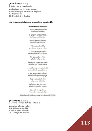 113
QUESTÃO 19 (SAEP 2012)
O texto trata principalmente
(A) de diferentes tipos de pessoas.
(B) de vários tipos de doenças tropicais.
(C) de cachorros.
(D) do veterinário de cães.
Leia o poema abaixo para responder a questão 20.
QUESTÃO 20 (SAEP 2012)
O assunto principal tratado no texto é
(A) a discussão dos bichos.
(B) a bicharada reunida.
(C) como servir a bebida.
D) o diálogo dos animais.
 