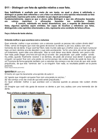 114
D11 - Distinguir um fato da opinião relativa a esse fato.
Essa habilidade é avaliada por meio de um texto, no qual o aluno é solicitado a
distinguir as partes dele referentes a um a fato e as relativas a uma opinião relacionada ao fato
apresentado, expressa pelo autor, narrador ou por algum personagem.
Fundamentalmente, espera-se que o aluno saiba distinguir o que são afirmações baseadas
em valores (opiniões) e afirmações baseadas em evidências (fatos).
É comum, sobretudo em textos dissertativos, que, a respeito de determinados
fatos, algumas opiniões sejam emitidas. Ser capaz de localizar a referência aos fatos,
distinguindo-a das opiniões relacionadas a eles, representa uma condição de leitura eficaz.
Faça a leitura do texto abaixo.
Entenda melhor o que acontece com a natureza
Quer entender melhor o que acontece com a natureza quando as pessoas não cuidam direito dela?
Então, vamos lá! Imagine que você não gosta de escovar os dentes e, por isso, acabou com uma
tremenda dor de dente. O que você faz? Bom, todo mundo sabe que a melhor coisa a se fazer é procurar
logo um bom dentista pra ele descobrir o que está acontecendo. Se for uma cárie, ele vai ter que fazer
um tratamento, quem sabe uma obturação. Mas se você deixar esse dente doendo sem parar e não
fizer nada, pode chegar uma hora em que ele já vai estar tão prejudicado que pode acabar caindo.
Ou, então, quando finalmente resolver ir ao dentista, ele pode até arrancar esse dente! E aposto que
ninguém vai querer ficar com uma janela no sorriso porque não cuidou direito da saúde da boca. Viu
só? Funciona de forma parecida também com a natureza: ela começa a nos dar sinais de que está sendo
prejudicada, de que está "sentindo dor" e, se ninguém fizer nada, os resultados podem ser os piores
possíveis.
Fonte: http://criancas.uol.com.br/
QUESTÃO 21 (SAEP 2013)
O trecho em que há claramente uma opinião do autor é
(A) “aposto que ninguém vai querer ficar com uma janela no sorriso...”
(B) “ela começa a nos dar sinais de que está sendo prejudicada...”
(C) Quer entender melhor o que acontece com a natureza quando as pessoas não cuidam direito
dela?
(D) Imagine que você não gosta de escovar os dentes e, por isso, acabou com uma tremenda dor de
dente.
Faça a leitura a seguir e depois responda
 