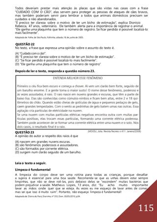 115
Todos deveriam prestar mais atenção às placas que são vistas nas casas com a frase
“CUIDADO COM O CÃO”, elas servem para proteger as pessoas de ataques de cães bravos,
mas também poderiam servir para lembrar a todos que animais domésticos precisam ser
cuidados e não abandonados.
“É preciso ter clareza sobre o motivo de ter um bicho de estimação”, explica Dionísio
Rebecca, 47 anos, veterinário. Ele também alerta para a importância de registrar o animal.
“Ele ganha uma plaquinha que tem o número de registro. Se ficar perdido é possível localizá-lo
mais facilmente”.
Adaptadode: Folha de SãoPaulo, Folhinha,sábado,18 de junhode 2005.
QUESTÃO 22
No texto, a frase que expressa uma opinião sobre o assunto do texto é.
(A) “Cuidado com o cão!”.
(B) “É preciso ter clareza sobre o motivo de ter um bicho de estimação”.
(C) “Se ficar perdido é possível localizá-lo mais facilmente”.
(D) “Ele ganha uma plaquinha que tem o número de registro”
Depois de ler o texto, responda a questão número 23.
QUESTÃO 23
A opinião do autor a respeito dos raios é que
(A) nascem em grandes nuvens escuras.
(B) são fenômenos poderosos e assustadores.
(C) são formados por corrente elétrica.
(D) surgem num clarão seguido de um barulho.
Leia o texto a seguir.
Limpeza é fundamental
A limpeza do corpo deve ser uma rotina para todas as crianças, porque desafiar
a sujeira é essencial para uma boa saúde. Recomenda-se que as unhas devem estar sempre
limpinhas, que não se deve roê-las, pois debaixo delas se “escondem” muitas bactérias que
podem prejudicar a saúde. Matheus Lopes, 13 anos, diz: “Eu acho muito importante
lavar as mãos onde quer que se esteja. Às vezes eu me esqueço de lavar antes de comer,
mas sei que isso é muito ruim”. Portanto, não esqueça: limpeza é fundamental!
Adaptadode: Diáriodo Pará,Diarinho,nº 355,Dom. 30/05/2010,p.04.
 