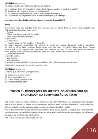 116
QUESTÃO 24 (SAEP 2012)
No texto, o trecho que apresenta opinião do autor é.
(A) “... debaixo delas se ‘escondem’ muitas bactérias que podem prejudicar a saúde”.
(B) “Portanto, não esqueça: limpeza p fundamental!”
(C) “Às vezes eu me esqueço de lavar as mãos antes de comer (...)”.
(D) “Eu acho muito importante lavar as mãos onde quer que se esteja”.
Leia com atenção o texto abaixo e depois responda à questão 25.
Alívio
Um homem sente que acordou, mas não consegue abrir os olhos. Tenta se mexer, mas descobre que
está paralisado. Começa a ouvir vozes.
__ Coitado.
__ Olha a cara. Parece que está dormindo...
__ Sente cheiro de velas. Será que...?
Outras vozes:
__ É. Descansou.
__ Ninguém esperava. Tão saudável. __ Coitado...
As vozes parecem conhecidas. Ele começa a entrar em pânico. Concentra toda a sua força
em abrir os olhos. Não consegue. Tenta mexer uma das mãos. Um dedo! Nada. Meu Deus. Preciso
mostrar que é um engano, que não morri. Vão enterrar um vivo. Ou será que houve um engano?
Morri mesmo. Estou ouvindo tudo, sentindo tudo, mas estou morto. Isto é horrível, isto é...
__ Um homem tão bom...
__ Grande caráter...
__ Que marido.
__ Vida exemplar...
O homem fica mais aliviado. Pode estar num velório. Mas definitivamente , não é o seu.
VERÍSSIMO,L.F. A Mãe de Froud. V. 43.Porto Alegre:L&PM,1997, p. 65.
QUESTÃO 25 (SAEP 2013)
O trecho que apresenta uma opinião é:
(A) “Começava a ouvir vozes.”
(B) “Estou ouvindo tudo.”
(C) “Tenta mexer uma das mãos.”
(D) “Um homem tão bom.”
TÓPICO II - IMPLICAÇÕES DO SUPORTE, DO GÊNERO E/OU DO
ENUNCIADOR NA COMPREENSÃO DO TEXTO
Este tópico requer do aluno habilidades linguísticas de interpretar textos que conjuguem as linguagens
verbais e não verbal ou, ainda, textos não verbais. O aluno deve, também, demonstrar conhecimento de
gêneros textuais variados para que possa reconhecer a função social dos textos.
Para o desenvolvimento dessas competências, tanto o texto escrito quanto às imagens que o acompanham
são importantes, na medida em que propiciam ao leitor relacionar informações e se engajar em diferentes
atividades de construção de significados.
Este Tópico abrange dois descritores: D5 e D9.
 