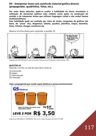 117
D5 - Interpretar texto com auxílio de material gráfico diverso
(propagandas, quadrinhos, fotos, etc.).
Por meio desse descritor, pode-se avaliar a habilidade do aluno reconhecer a
utilização de elementos gráficos (não verbais) como apoio na construção do
sentido, e de interpretar textos que utilizam linguagem verbal e não verbal (textos
multissemióticos).
Essa habilidade pode ser avaliada por meio de textos compostos de gráficos (de
barra, de “pizza” etc), diagramas, tabelas, quadros, planilhas, mapas, desenhos,
fotos, tirinhas, charges, emoticons etc.
Observe a tirinha abaixo para responder a questão 26.
Adaptado de: WATTERSON, B. Calvin eHaroldo.Há tesouros portoda parte. Lisboa: Gradiva, 1996.
QUESTÃO 26
Segundo a tirinha, na sala de aula Calvin sente-se.
(A) enfurecido.
(B) alegre.
(C) desmotivado.
(D) motivado.
Veja a propaganda que vende copos plásticos a preços promocionais:
Adaptadode:BRAGANÇA,A.;CARPANEDA,I.Bem-te-li4.LínguaPortuguesa.SãoPaulo:FTD,2000.
 