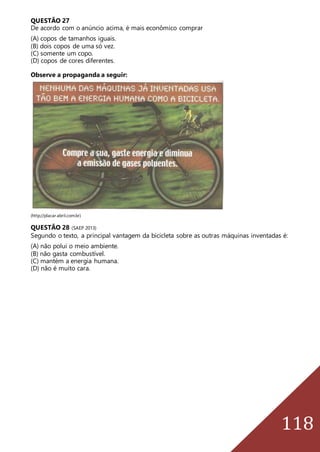 118
QUESTÃO 27
De acordo com o anúncio acima, é mais econômico comprar
(A) copos de tamanhos iguais.
(B) dois copos de uma só vez.
(C) somente um copo.
(D) copos de cores diferentes.
Observe a propaganda a seguir:
(http://placar.abril.com.br)
QUESTÃO 28 (SAEP 2013)
Segundo o texto, a principal vantagem da bicicleta sobre as outras máquinas inventadas é:
(A) não polui o meio ambiente.
(B) não gasta combustível.
(C) mantém a energia humana.
(D) não é muito cara.
 