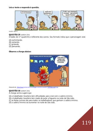 119
Leia o texto e responda à questão.
Garfiel -0024-7
QUESTÃO 29 (SARESP 2010)
O balão do 3.º quadrinho é diferente dos outros. Seu formato indica que o personagem está
(A) cochichando.
(B) cantando.
(C) gritando.
(D) pensando.
Observe a charge abaixo:
Adaptadode: http://www.tamoscomraiva.blogger.com.br/sinovaldo1162004jornalnh.jpg
QUESTÃO 30 (SARESP 2010)
A charge acima sugere que
(A) o trabalhador brasileiro tem dificuldades para viver com o salário mínimo.
(B) o trabalhador brasileiro tem medo de pular a fogueira na noite de São João.
(C) as festas juninas são para todos os trabalhadores que ganham o salário mínimo.
(D) o salário mínimo vai aumentar na noite de São João.
 