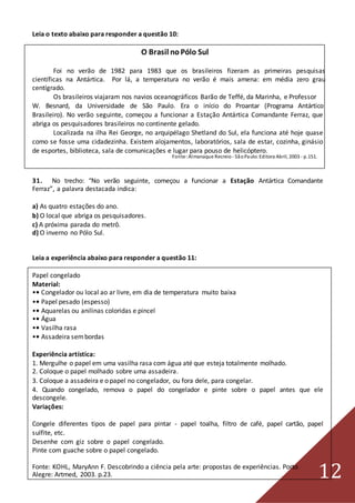 12
Leia o texto abaixo para responder a questão 10:
O Brasil noPólo Sul
Foi no verão de 1982 para 1983 que os brasileiros fizeram as primeiras pesquisas
científicas na Antártica. Por lá, a temperatura no verão é mais amena: em média zero grau
centígrado.
Os brasileiros viajaram nos navios oceanográficos Barão de Teffé, da Marinha, e Professor
W. Besnard, da Universidade de São Paulo. Era o início do Proantar (Programa Antártico
Brasileiro). No verão seguinte, começou a funcionar a Estação Antártica Comandante Ferraz, que
abriga os pesquisadores brasileiros no continente gelado.
Localizada na ilha Rei George, no arquipélago Shetland do Sul, ela funciona até hoje quase
como se fosse uma cidadezinha. Existem alojamentos, laboratórios, sala de estar, cozinha, ginásio
de esportes, biblioteca, sala de comunicações e lugar para pouso de helicóptero.
Fonte:Almanaque Recreio - SãoPaulo:Editora Abril, 2003 - p.151.
31. No trecho: “No verão seguinte, começou a funcionar a Estação Antártica Comandante
Ferraz”, a palavra destacada indica:
a) As quatro estações do ano.
b) O local que abriga os pesquisadores.
c) A próxima parada do metrô.
d) O inverno no Pólo Sul.
Leia a experiência abaixo para responder a questão 11:
Papel congelado
Material:
•• Congelador ou local ao ar livre, em dia de temperatura muito baixa
•• Papel pesado (espesso)
•• Aquarelas ou anilinas coloridas e pincel
•• Água
•• Vasilha rasa
•• Assadeira sembordas
Experiência artística:
1. Mergulhe o papel em uma vasilha rasa com água até que esteja totalmente molhado.
2. Coloque o papel molhado sobre uma assadeira.
3. Coloque a assadeira e o papel no congelador, ou fora dele, para congelar.
4. Quando congelado, remova o papel do congelador e pinte sobre o papel antes que ele
descongele.
Variações:
Congele diferentes tipos de papel para pintar - papel toalha, filtro de café, papel cartão, papel
sulfite, etc.
Desenhe com giz sobre o papel congelado.
Pinte com guache sobre o papel congelado.
Fonte: KOHL, MaryAnn F. Descobrindo a ciência pela arte: propostas de experiências. Porto
Alegre: Artmed, 2003. p.23.
 