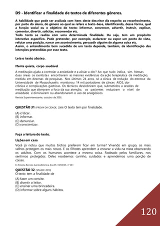 120
D9 - Identificar a finalidade de textos de diferentes gêneros.
A habilidade que pode ser avaliada com itens deste descritor diz respeito ao reconhecimento,
por parte do aluno, do gênero ao qual se refere o texto-base, identificando, dessa forma, qual
a função social ou o objetivo do texto: informar, convencer, advertir, instruir, explicar,
comentar, divertir, solicitar, recomendar etc.
Todo texto se realiza com uma determinada finalidade. Ou seja, tem um propósito
interativo específico. Pode pretender, por exemplo, esclarecer ou expor um ponto de vista,
refutar uma posição, narrar um acontecimento, persuadir alguém de alguma coisa etc.
Assim, o entendimento bem sucedido de um texto depende, também, da identificação das
intenções pretendidas por esse texto.
Leia o texto abaixo.
Mente quieta, corpo saudável
A meditação ajuda a controlar a ansiedade e a aliviar a dor? Ao que tudo indica, sim. Nessas
duas áreas os cientistas encontraram as maiores evidências da ação terapêutica da meditação,
medida em dezenas de pesquisas. Nos últimos 24 anos, só a clínica de redução do estresse da
Universidade de Massachusetts monitorou 14 mil portadores de câncer, AIDS, dor
crônica e complicações gástricas. Os técnicos descobriram que, submetidos a sessões de
meditação que alteraram o foco da sua atenção, os pacientes reduziram o nível de
ansiedade e diminuíram ou abandonaram o uso de analgésicos.
Revista Superinteressante, outubro de 2003.
QUESTÃO 31 (PROVA DA CIDADE, 2009) O texto tem por finalidade.
(A) criticar.
(B) informar.
(C) denunciar.
(D) conscientizar.
Faça a leitura do texto.
Lições em casa
Você já notou que muitos bichos preferem ficar em turma? Vivendo em grupo, os mais
velhos protegem os mais novos. E os filhotes aprendem a encarar a vida na mata observando
os adultos. Com os humanos acontece a mesma coisa. Rodeado pelos familiares, nos
sentimos protegidos. Deles recebemos carinho, cuidados e aprendemos uma porção de
coisas.
In: Revista Recreio.GarotaAtômica.Ano05-10/03/05-n° 261
QUESTÃO 32 (SPAECE 2010)
O texto tem a finalidade de
(A) fazer um convite.
(B) divertir o leitor.
(C) ensinar uma brincadeira.
(D) informar sobre alguns hábitos.
 