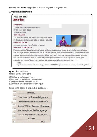 121
Por meio do texto a seguir você deverá responder a questão 33.
APRENDER BRINCANDO
QUESTÃO33(SAEP2013)
O texto acima serve para
(A) informar sobre o arco-íris.
(B) ensinar como brincar com as cores.
(C) explicar sobre a origem da luz.
(D) orientar uma experiência com água.
Leia o texto abaixo e responda à questão 34.
 