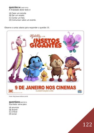 122
QUESTÃO 34 (SAEP 2012)
A finalidade deste texto é
(A) Fazer um convite.
(B) Dar um recado.
(C) Contar um fato.
(D) Comunicar sobre um evento.
Observe o cartaz abaixo para responder a questão 35.
Fonte: http://www.midiace.com.br
QUESTÃO35(SAEP2013)
Esse texto serve para
(A) anunciar
(B) divertir
(C) criticar
(D) avisar
 