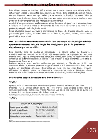 123
TÓPICO III - RELAÇÃO ENTRE TEXTOS
Este tópico envolve o descritor D15 e requer que o aluno assuma uma atitude crítica e
reflexiva em relação às diferentes ideias relativas ao mesmo tema encontradas em um mesmo
ou em diferentes textos, ou seja, ideias que se cruzam no interior dos textos lidos, ou
aquelas encontradas em textos diferentes, mas que tratam do mesmo tema. Assim, o aluno
pode ter maior compreensão das intenções de quem escreve.
As atividades que envolvem a relação entre textos são essenciais para que o aluno construa a
habilidade de analisar o modo de tratamento do tema dado pelo autor e as condições de
produção, recepção e circulação dos textos.
Essas atividades podem envolver a comparação de textos de diversos gêneros, como os
produzidos pelos alunos, os textos extraídos da Internet, de jornais, revistas, livros e textos
publicitários, entre outros.
D15 - Reconhecer diferentes formas de tratar uma informação na comparação de textos
que tratem do mesmo tema, em função das condições em que ele foi produzido e
daquelas em que será recebido.
Esse descritor trata de modos de composição - o gênero textual ou discursivo, e
maneiras retóricas - o estilo, as sequências típicas ou especiais de linguagem etc, sobre um
mesmo tema. Aqui se comparam dois textos, no mínimo, com vistas ao reconhecimento de
diferenças de tratamento quanto ao gênero - sua estrutura e seus elementos -, ao estilo e à
linguagem de forma geral.
Pode-se explorar esse descritor analisando, por exemplo, a fala de um político em
diferentes textos: o discurso proferido originariamente e sua repercussão na mídia. Assim,
podem ser apontadas diferenças decorrentes do meio em que esses textos circulam -
diferenças de gênero textual ou discursivo, e diferenças de estilo e linguagem. Outros
exemplos são o discurso de autoridades, o discurso publicitário, jornalístico e religioso.
Leia os textos a seguir para responder a próxima questão:
TEXTO 1
Quantas vezes por semana doces e refrigerantes podem entrar no cardápio do meu filho?
Depende. “Se a criança estiver acima do peso, ofereça duas porções desses itens por
semana”, recomenda a nutricionista Priscila Maximino. Mas, se ela não vive em pp de guerra com
a balança, três porções semanais estão de bom tamanho.
Fonte: http://bebe.abril.com.br/03_05/alimentacao/duvidas-sobre-alimentacao-infantil02.php
TEXTO 2
Fonte:
http://www.slideshare.net/ladonordeste/poema-da-alimentao-presentation
 