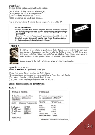124
QUESTÃO 36
Os dois textos tratam, principalmente, sobre.
(A) os cuidados com uma boa alimentação.
(B) os perigos de doces e refrigerantes.
(C) a obesidade das crianças e jovens.
(D) os problemas de saúde das pessoas.
Faça a leitura do texto 1 e texto 2 para responder a questão 37.
TEXTO 2
QUESTÃO 37 (SAEP 2012)
Sobre os textos 1 e 2, podemos dizer que
(A) os dois textos foram escritos por Ruth Rocha.
(B) os dois textos apresentam as mesmas informações sobre Ruth Rocha.
(C) o texto 1 fala das publicações de Ruth Rocha.
(D) o texto 2 fala da vida profissional de Ruth Rocha.
Leia os dois textos abaixo com atenção.
Texto 1
Eu sou a Ruth Rocha
“Eu sou paulista. Nas minhas origens, baianos, mineiros, cariocas.
Com muitos portugueses bem lá atrás e algum sangue bugre ou negro
- quem sabe?
- Que se traduz na minha cor de cuia quando apanho sol. Gosto muito
de sol, de praia e de mar. De música e de livros. De cantar, dançar e
rir. Gosto muito dente. Principalmente criança.”
Socióloga e jornalista, a paulistana Ruth Rocha tem o mérito de ser que
renovaram a linguagem dos livros infantis. Publicou mais de 130 livros em
inúmeras edições, lidos por milhões as idades. Seus livros comovem e
divertem leitores dos quatro cantos do mundo. Quer saber mais?
Anote a página da Ruth na Internet: www.uol.com.br/ruthrocha.
 