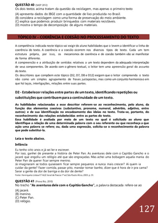 127
QUESTÃO 40 (SAEP 2012)
Os dois textos acima tratam da questão da reciclagem, mas apenas o primeiro texto
(A) apresenta dados do IBGE com a quantidade de lixo produzida no Brasil.
(B) considera a reciclagem como uma forma de preservação do meio ambiente.
(C) explica que podemos produzir brinquedos com materiais recicláveis.
(D) mostra o tempo de decomposição de alguns materiais.
TÓPICO IV - COERÊNCIA E COESÃO NO PROCESSAMENTO DO TEXTO
A competência indicada neste tópico vai exigir do aluno habilidades que o levem a identificar a linha de
coerência do texto. A coerência e a coesão ocorrem nos diversos tipos de texto. Cada um tem
estrutura própria, por isso, os mecanismos de coerência e de coesão também vão se manifestar
de forma diferente.
A compreensão e a atribuição de sentidos relativos a um texto dependem da adequada interpretação
de seus componentes. De acordo com o gênero textual, o leitor tem uma apreensão geral do assunto
do texto.
Os descritores que compõem este tópico (D2, D7, D8 e D12) exigem que o leitor compreenda o texto
não como um simples agrupamento de frases justapostas, mas como um conjunto harmonioso em
que há laços, interligações, relações entre suas partes.
D2 - Estabelecer relações entre partes de umtexto, identificandorepetições ou
substituições que contribuemparaa continuidade de um texto.
As habilidades relacionadas a esse descritor referem-se ao reconhecimento, pelo aluno, da
função dos elementos coesivos (substantivo, pronome, numeral, advérbio, adjetivo, entre
outros) e de sua identificação no encadeamento das ideias no texto. Trata-se, portanto, do
reconhecimento das relações estabelecidas entre as partes do texto.
Essa habilidade é avaliada por meio de um texto no qual é solicitado ao aluno que
identifique a relação de uma determinada palavra com o seu referente ou que reconheça a que
ação uma palavra se refere; ou, dada uma expressão, solicita-se o reconhecimento da palavra
que pode substituí-la.
Leia o texto abaixo.
Infância
Eu tenho oito anos e já sei ler e escrever.
Por isso, ganhei de presente a história de Peter Pan. As aventuras dele com o Capitão Gancho e o
jacaré que engoliu um relógio até que são engraçadas. Mas achei uma bobagem aquela mania do
Peter Pan de querer ficar sempre menino.
Já imaginaram se todos quisessem ficar sempre pequenos e nunca mais crescer? Aí quem ia
cuidar da gente? Fazer comida, passar pito, mandar tomar banho, dizer que é hora de ir pra cama?
Sarar a gente da dor de barriga e da dor de dente?
Fonte: Henriqueta Lisboa ET ALII.Varal de Poesia.1ª ed.SãoPaulo:Ática,2003.p. 35
QUESTÃO 41 (Prova Rio, 2010)
No trecho “As aventuras dele com o Capitão Gancho”, a palavra destacada refere-se ao
(A) jacaré.
(B) menino.
(C) Peter Pan.
(D) relógio.
 