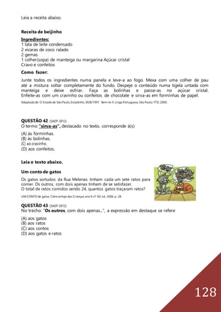 128
Leia a receita abaixo.
Receita de beijinho
Ingredientes:
1 lata de leite condensado
2 xícaras de coco ralado
2 gemas
1 colher(sopa) de manteiga ou margarina Açúcar cristal
Cravo e confeitos
Como fazer:
Junte todos os ingredientes numa panela e leve-a ao fogo. Mexa com uma colher de pau
até a mistura soltar completamente do fundo. Despeje o conteúdo numa tigela untada com
manteiga e deixe esfriar. Faça as bolinhas e passe-as no açúcar cristal.
Enfeite-as com um cravinho ou confeitos de chocolate e sirva-as em forminhas de papel.
Adaptadode: O Estadode SãoPaulo,Estadinho,30/8/1997. Bem-te-li:Línga Portuguesa.SãoPaulo: FTD,2000.
QUESTÃO 42 (SAEP 2012)
O termo “sirva-as”, destacado no texto, corresponde à(s)
(A) às forminhas.
(B) às bolinhas.
(C) ao cravinho.
(D) aos confeitos.
Leia o texto abaixo.
Um conto de gatos
Os gatos sortudos da Rua Melenas tinham cada um sete ratos para
comer. Os outros, com dois apenas tinham de se satisfazer.
O total de ratos comidos sendo 24, quantos gatos traçaram ratos?
UM CONTO de gatos.CiênciaHoje das Crianças,ano9.nº 60.Jul. 2006.p. 28.
QUESTÃO 43 (SAEP 2012)
No trecho: “Os outros, com dois apenas...”, a expressão em destaque se refere
(A) aos gatos
(B) aos ratos
(C) aos contos
(D) aos gatos e ratos
 