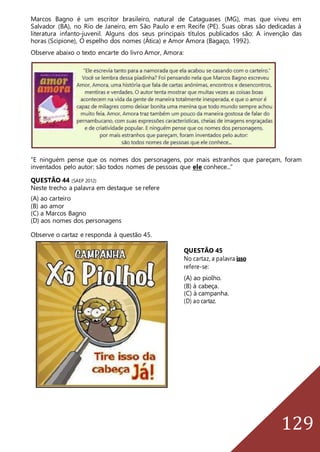 129
Marcos Bagno é um escritor brasileiro, natural de Cataguases (MG), mas que viveu em
Salvador (BA), no Rio de Janeiro, em São Paulo e em Recife (PE). Suas obras são dedicadas à
literatura infanto-juvenil. Alguns dos seus principais títulos publicados são: A invenção das
horas (Scipione), O espelho dos nomes (Ática) e Amor Amora (Bagaço, 1992).
Observe abaixo o texto encarte do livro Amor, Amora:
“E ninguém pense que os nomes dos personagens, por mais estranhos que pareçam, foram
inventados pelo autor: são todos nomes de pessoas que ele conhece...”
QUESTÃO 44 (SAEP 2012)
Neste trecho a palavra em destaque se refere
(A) ao carteiro
(B) ao amor
(C) a Marcos Bagno
(D) aos nomes dos personagens
Observe o cartaz e responda à questão 45.
QUESTÃO 45
No cartaz, a palavra isso
refere-se:
(A) ao piolho.
(B) à cabeça.
(C) à campanha.
(D) ao cartaz.
 