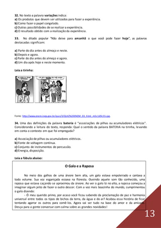 13
32. No texto a palavra variações indica:
a) Os produtos que devem ser utilizados para fazer a experiência.
b) Como fazer o papel congelado.
c) Outras possibilidades de se realizar a experiência.
d) O resultado obtido com a realização da experiência.
33. No ditado popular “Não deixe para amanhã o que você pode fazer hoje”, as palavras
destacadas significam:
a) Parte do dia antes do almoço e neste.
b) Depois e agora.
c) Parte do dia antes do almoço e agora.
d) Um dia após hoje e neste momento.
Leia a tirinha:
Fonte: http://www.enem.inep.gov.br/quiz/3/QUIZ%20ENEM_03_html_m5c1d9c55.jpg.
34. Uma das definições da palavra bateria é “associações de pilhas ou acumuladores elétricos”.
Considerando a leitura do texto, responda: Qual o sentido da palavra BATERIA na tirinha, levando
em conta o contexto em que foi empregada?
a) Associação de pilhas ou acumuladores elétricos.
b) Fonte de voltagem contínua.
c) Conjunto de instrumentos de percussão.
d) Energia, disposição.
Leia a fábula abaixo:
O Galo e a Raposa
No meio dos galhos de uma árvore bem alta, um galo estava empoleirado e cantava a
todo volume. Sua voz esganiçada ecoava na floresta. Ouvindo aquele som tão conhecido, uma
raposa que estava caçando se aproximou da árvore. Ao ver o galo lá no alto, a raposa começou a
imaginar algum jeito de fazer o outro descer. Com a voz mais boazinha do mundo, cumprimentou
o galo dizendo:
- Ó meu querido primo, por acaso você ficou sabendo da proclamação de paz e harmonia
universal entre todos os tipos de bichos da terra, da água e do ar? Acabou essa história de ficar
tentando agarrar os outros para comê-los. Agora vai ser tudo na base do amor e da amizade.
Desça para a gente conversar com calma sobre as grandes novidades!
 