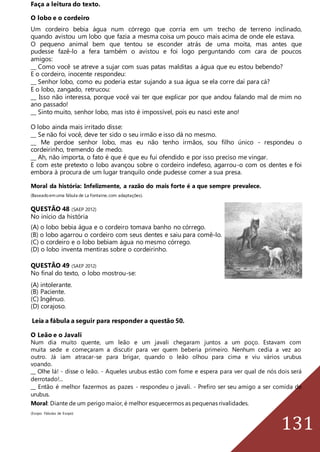 131
Faça a leitura do texto.
O lobo e o cordeiro
Um cordeiro bebia água num córrego que corria em um trecho de terreno inclinado,
quando avistou um lobo que fazia a mesma coisa um pouco mais acima de onde ele estava.
O pequeno animal bem que tentou se esconder atrás de uma moita, mas antes que
pudesse fazê-lo a fera também o avistou e foi logo perguntando com cara de poucos
amigos:
__ Como você se atreve a sujar com suas patas malditas a água que eu estou bebendo?
E o cordeiro, inocente respondeu:
__ Senhor lobo, como eu poderia estar sujando a sua água se ela corre daí para cá?
E o lobo, zangado, retrucou:
__ Isso não interessa, porque você vai ter que explicar por que andou falando mal de mim no
ano passado!
__ Sinto muito, senhor lobo, mas isto é impossível, pois eu nasci este ano!
O lobo ainda mais irritado disse:
__ Se não foi você, deve ter sido o seu irmão e isso dá no mesmo.
__ Me perdoe senhor lobo, mas eu não tenho irmãos, sou filho único - respondeu o
cordeirinho, tremendo de medo.
__ Ah, não importa, o fato é que é que eu fui ofendido e por isso preciso me vingar.
E com este pretexto o lobo avançou sobre o cordeiro indefeso, agarrou-o com os dentes e foi
embora à procura de um lugar tranquilo onde pudesse comer a sua presa.
Moral da história: Infelizmente, a razão do mais forte é a que sempre prevalece.
(Baseadoemuma fábula de La Fontaine,com adaptações).
QUESTÃO 48 (SAEP 2012)
No início da história
(A) o lobo bebia água e o cordeiro tomava banho no córrego.
(B) o lobo agarrou o cordeiro com seus dentes e saiu para comê-lo.
(C) o cordeiro e o lobo bebiam água no mesmo córrego.
(D) o lobo inventa mentiras sobre o cordeirinho.
QUESTÃO 49 (SAEP 2012)
No final do texto, o lobo mostrou-se:
(A) intolerante.
(B) Paciente.
(C) Ingênuo.
(D) corajoso.
Leia a fábula a seguir para responder a questão 50.
O Leão e o Javali
Num dia muito quente, um leão e um javali chegaram juntos a um poço. Estavam com
muita sede e começaram a discutir para ver quem beberia primeiro. Nenhum cedia a vez ao
outro. Já iam atracar-se para brigar, quando o leão olhou para cima e viu vários urubus
voando.
__ Olhe lá! - disse o leão. - Aqueles urubus estão com fome e espera para ver qual de nós dois será
derrotado!...
__ Então é melhor fazermos as pazes - respondeu o javali. - Prefiro ser seu amigo a ser comida de
urubus.
Moral: Diante de um perigo maior, é melhor esquecermos as pequenas rivalidades.
(Esopo. Fábulas de Esopo)
 