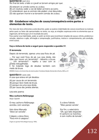 132
QUESTÃO 50 (SAEP 2012)
No final do texto o leão e o javali se tornam amigos por que:
(A) estavam se unindo contra os urubus.
(B) um resolveu ceder a vez de beber primeiro ao outro.
(C) entenderam que os animais não podem viver desunidos.
(D) não queriam morrer e se tornarem comida de urubus.
D8 - Estabelecer relações de causa/consequência entre partes e
elementos do texto.
Por meio de itens referentes a este descritor, pode-se avaliar a habilidade de o aluno reconhecer os motivos
pelos quais os fatos são apresentados no texto, ou seja, as relações expressas entre os elementos que se
organizam, de forma que um é resultado do outro.
Para avaliar essa habilidade, pode-se pedir ao leitor para reconhecer relações de causa e efeito, problema e
solução, objetivo e ação, afirmação e comprovação, justificativa, motivo e comportamento, pré-condição,
entre outras.
Faça a leitura do texto a seguir para responder a questão 51.
O terremoto
Depois do terremoto, apenas uma casa ficou de pé.
__ Por que você ficou de pé, sua casa doida, não
sabe que houve um terremoto? - Advertiu a bruxa.
__ Um terremoto?! - repetiu a casa com as
janelas esbugalhadas.
E foi tratando logo de desabar também com
medo da bruxa.
DÍDIMO,Horácio.As historinhas domestre jabuti.Fortaleza:Edições DemocráticoRocha,2003,p.23
QUESTÃO 51 (SAERJ 2009)
A casa que estava em pé desabou
(A) por causa de um terremoto.
(B) porque teve medo da bruxa.
(C) porque era uma casa doida.
(D) por causa das janelas abertas.
Leia este poema:
Meu cachorro Relâmpago
Sérgio Caparelli
O meu cachorro Relâmpago E a dona Fabíola:
acordou com sarampo. "Mais parece varíola".
Veio dona Manuela: Por fim, o veterinário:
"Deve ser varicela". "Oh, que belo disparate!
O cachorro se manchou
E depois a dona Dora: é com molho de tomate".
"Para mim é catapora".
(Tigres no quintal. PortoAlegre:Kuarup, 1995).
 