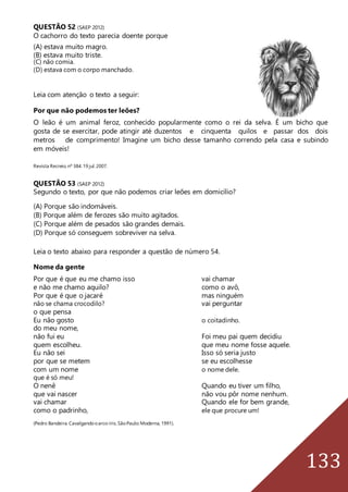 133
QUESTÃO 52 (SAEP 2012)
O cachorro do texto parecia doente porque
(A) estava muito magro.
(B) estava muito triste.
(C) não comia.
(D) estava com o corpo manchado.
Leia com atenção o texto a seguir:
Por que não podemos ter leões?
O leão é um animal feroz, conhecido popularmente como o rei da selva. É um bicho que
gosta de se exercitar, pode atingir até duzentos e cinquenta quilos e passar dos dois
metros de comprimento! Imagine um bicho desse tamanho correndo pela casa e subindo
em móveis!
Revista Recreio.nº 384.19 jul.2007.
QUESTÃO 53 (SAEP 2012)
Segundo o texto, por que não podemos criar leões em domicílio?
(A) Porque são indomáveis.
(B) Porque além de ferozes são muito agitados.
(C) Porque além de pesados são grandes demais.
(D) Porque só conseguem sobreviver na selva.
Leia o texto abaixo para responder a questão de número 54.
Nome da gente
Por que é que eu me chamo isso vai chamar
e não me chamo aquilo? como o avô,
Por que é que o jacaré mas ninguém
não se chama crocodilo? vai perguntar
o que pensa
Eu não gosto o coitadinho.
do meu nome,
não fui eu Foi meu pai quem decidiu
quem escolheu. que meu nome fosse aquele.
Eu não sei Isso só seria justo
por que se metem se eu escolhesse
com um nome o nome dele.
que é só meu!
O nenê Quando eu tiver um filho,
que vai nascer não vou pôr nome nenhum.
vai chamar Quando ele for bem grande,
como o padrinho, ele que procure um!
(Pedro Bandeira.Cavalgandooarco-íris. SãoPaulo:Moderna,1991).
 