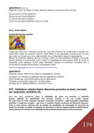 134
QUESTÃO 54 (SAEP 2012)
Segundo o autor do texto, o motivo dele não gostar do nome que tem é porque
(A) seu nome é muito comprido.
(B) seu nome é muito diferente.
(C) não foi ele quem escolheu.
(D) foi seu pai quem escolheu e não a sua mãe.
Leia o texto abaixo.
O mito do Homem-aranha
Criado por Stan Lee, o Homem-aranha foi a primeira história em quadrinhos a mostrar um
super-herói como um homem comum. Peter Parker é um estudante americano de 19 anos
que, após ser picado por uma aranha dentro de um laboratório adquire superpoderes.
Apesar de enfrentar batalhas de tirar o fôlego contra os mais estranhos inimigos e de poder
escalar paredes e arranha-céus com o vigor e a agilidade de uma aranha, Peter às vezes se
comporta como qualquer mortal: pega resfriados, esquece os encontros marcados com a
namorada e é incapaz de encontrar suas próprias meias.
Adaptado de: http://www.geocities.com/~esabio/aranha/homemaranha.htm
QUESTÃO 55
Segundo o texto, Peter Parker adquiriu superpoderes quando
(A) pegou um resfriado ao participar de uma experiência científica.
(B) foi picado por uma aranha dentro de um laboratório.
(C) bebeu uma porção mágica em um laboratório.
(D) fugiu de um planeta distante e veio para a Terra.
D12 - Estabelecer relações lógico-discursivas presentes no texto, marcadas
por conjunções, advérbios, etc.
Com esse item, pretende-se avaliar a habilidade do aluno em perceber a coerência
textual, partindo da identificação dos recursos coesivos e de sua função textual.
Em todo texto de maior extensão, aparecem expressões conectoras - sejam conjunções, preposições,
advérbios e respectivas locuções - que criam e sinalizam relações semânticas de diferentes naturezas.
Entre as mais comuns, podemos citar as relações de causalidade, de comparação, de concessão, de
tempo, de condição, de adição, de oposição etc. Reconhecer o tipo de relação semântica estabelecida por
esses elementos de conexão é uma habilidade fundamental para a apreensão da coerência do texto.
 
