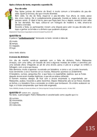 135
Após a leitura do texto, responda a questão 56.
Pau-de-sebo
Nas festas juninas do interior do Brasil, é muito comum a brincadeira do pau-de-
sebo. Quem já brincou, diz que é muito divertido.
Bem cedo, no dia da festa, ergue-se o pau-de-sebo. Sua altura, às vezes, passa
dos cinco metros. Ele é cuidadosamente preparado, tirando-se todos os nódulos que
possam existir. O ideal é lixá-lo, para que fique bem liso e, depois, revesti-lo com sebo
de boi derretido. No topo, coloca-se um triângulo de madeira e, nele, amarra-se
dinheiro e brindes.
Durante a festa, os participantes iniciam uma disputa para subir no pau-de-sebo até o
topo e ganhar os brindes e o dinheiro que puderem alcançar.
Adaptadode: http://www.mingaudigital.com.br/article.php3?id_article=281
QUESTÃO 56
A palavra “cuidadosamente” destacada no texto remete à ideia de:
(A) modo.
(B) tempo.
(C) negação.
(D) lugar.
Leia o texto abaixo.
A árvore do dinheiro
Um dia de manhã, vendo-se apertado com a falta de dinheiro, Pedro Malasartes
arranjou, com uma velha, um bocado de cera e algumas moedas de vintém, e caminhou por
uma estrada afora. Chegando ao pé de uma árvore, parou e pôs-se a pregar os vinténs à
folhagem, com a cera que levava.
Não demorou muito a aparecer na estrada um boiadeiro; e como o sol, já então levantado,
fosse derretendo a cera e fazendo cair as moedas, Malasartes apanhava-as avidamente.
O boiadeiro, curioso, perguntou-lhe o que fazia, e o espertalhão explicou que as frutas
daquela árvore eram moedas legítimas, e que ele as estava colhendo.
O homem mostrou desejos de ficar com a árvore encantada e, engambelado por
Malasartes, acabou trocando-a pelos boizinhos. Depois Malasartes pôs-se ao fresco, levando
os bichos, e o boiadeiro ficou a arrecadar os vinténs que tombavam. Os vinténs acabaram-se
logo, e o triste compreendeu que havia sido enganado.
Fonte: AMARAL,Amadeu.A árvore do dinheiro. In: Ciência Hoje das Crianças,Riode Janeiro,ano6,n. 34,dez.1993.
QUESTÃO 57 (SARESP 2010 - adaptada)
No texto, o personagem Pedro Malasartes é caracterizado como aquele que é o
(A) curioso.
(B) intrometido.
(C) esperto.
(D) indiscreto.
 