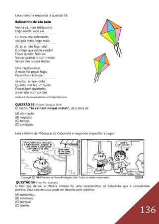 136
Leia o texto e responda à questão 58.
Balãozinho de São João
Venha cá, meu balãozinho.
Diga aonde você vai._________________________ _____ ____ _____ _____ ____ _____ _____ ____ _____ _____ ____ _____ _____ ____ ____
Eu estou me enfeitando,
vou pra mata, logo mais._________________________ _____ ____ _____ _____ ____ _____ _____ ____ _____ _____ ____ _____ _____ ____ ____
Ai, ai, ai, não faça isso!
E o fogo que estou vendo?
Fique quieto! Não vá!
Vai ser grande o sofrimento.
Se cair em nossas matas,
Uma tragédia vai ser.
A mata vai pegar fogo.
Passarinhos vão morrer.
_________________________ _____ ____ _____ _____ ____ _____ _____ ____ _____ _____ ____ _____ _____ ____ ____
Já estou arrependido.
Quanto mal faz um balão.
Ficarei bem quietinho,
amarrado num cordão.
Adaptadode http://www.poesiasefrases.com.br/Topico/festas-juninas
QUESTÃO 58 (Projeto Conseguir 2010)
O trecho “Se cair em nossas matas”, dá a ideia de
(A) afirmação.
(B) negação.
(C) tempo.
(D) condição.
Leia a tirinha da Mônica e do Cebolinha e responda à questão a seguir.
QUESTÃO 59 (Prova Rio, adaptada)
O fato que deixou a Mônica irritada foi uma característica de Cebolinha que é considerada
positiva. Essa característica pode ser descrita pelo adjetivo:
(A) romântico.
(B) atencioso.
(C) pontual.
(D) atento.
 