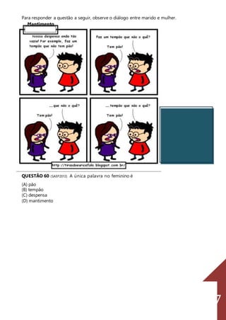 137
Para responder a questão a seguir, observe o diálogo entre marido e mulher.
Mantimento
QUESTÃO 60 (SAEP2012) A única palavra no feminino é
(A) pão
(B) tempão
(C) despensa
(D) mantimento
 