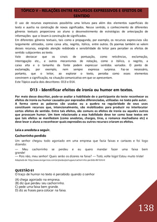138
TÓPICO V - RELAÇÕES ENTRE RECURSOS EXPRESSIVOS E EFEITOS DE
SENTIDO
O uso de recursos expressivos possibilita uma leitura para além dos elementos superficiais do
texto e auxilia na construção de novos significados. Nesse sentido, o conhecimento de diferentes
gêneros textuais proporciona ao aluno o desenvolvimento de estratégias de antecipação de
informações que o levam à construção de significados.
Em diferentes gêneros textuais, tais como a propaganda, por exemplo, os recursos expressivos são
largamente utilizados, como caixa alta, negrito, itálico, entre outros. Os poemas também se valem
desses recursos, exigindo atenção redobrada e sensibilidade do leitor para perceber os efeitos de
sentido subjacentes ao texto.
Vale destacar que os sinais de pontuação, como reticências, exclamação,
interrogação etc., e outros mecanismos de notação, como o itálico, o negrito, a
caixa alta e o tamanho da fonte podem expressar sentidos variados. O ponto de
exclamação, por exemplo, nem sempre expressa surpresa. Faz-se necessário,
portanto, que o leitor, ao explorar o texto, perceba como esses elementos
constroem a significação, na situação comunicativa em que se apresentam.
Este Tópico avalia dois descritores: D13 e D14.
D13 - Identificar efeitos de ironia ou humor em textos.
Por meio desse descritor, pode-se avaliar a habilidade de o participante do teste reconhecer os
efeitos de ironia ou humor causados por expressões diferenciadas, utilizadas no texto pelo autor.
A forma como as palavras são usadas ou a quebra na regularidade de seus usos
constituem recursos que, intencionalmente, são mobilizados para produzir no interlocutor
certos efeitos de sentido. Entre tais efeitos, são comuns os efeitos de ironia ou aqueles outros
que provocam humor. Um item relacionado a essa habilidade deve ter como base textos em
que tais efeitos se manifestem (como anedotas, charges, tiras, o romance machadiano etc) e
deve levar o aluno a reconhecer quais expressões ou outros recursos criaram os efeitos.
Leia a anedota a seguir.
Cachorrinho perdido
Um senhor chegou todo agoniado em uma empresa que fazia faixas e cartazes e foi logo
dizendo:
— Meu cachorrinho se perdeu e eu quero mandar fazer uma faixa bem
grande!
— Pois não, meu senhor! Quais serão os dizeres na faixa? — Totó, volte logo! Estou muito triste!
Adaptadode: http://www.osvigaristas.com.br/piadas/portugues/cachorrinho-perdido-8616.html
QUESTÃO 61
O traço de humor no texto é percebido quando o senhor
(A) chega agoniado na empresa.
(B) diz que perdeu seu cachorrinho.
C) pede uma faixa bem grande.
D) diz as frases para colocar na faixa.
 
