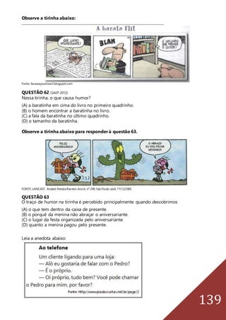 139
Observe a tirinha abaixo:
___________________________________________________________________________________________
Fonte: farawaysoclose3.blogspot.com
QUESTÃO 62 (SAEP 2012)
Nessa tirinha, o que causa humor?
(A) a baratinha em cima do livro no primeiro quadrinho.
(B) o homem encontrar a baratinha no livro.
(C) a fala da baratinha no último quadrinho.
(D) o tamanho da baratinha.
Observe a tirinha abaixo para responder à questão 63.
FONTE:LANCAST. Anabel.RevistaRecreio.Ano6, nº 299.SãoPaulo:abril,1º/12/2005.
QUESTÃO 63
O traço de humor na tirinha é percebido principalmente quando descobrimos
(A) o que tem dentro da caixa de presente.
(B) o porquê da menina não abraçar o aniversariante.
(C) o lugar da festa organizada pelo aniversariante.
(D) quanto a menina pagou pelo presente.
Leia a anedota abaixo:
 