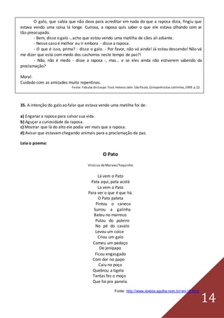 14
O galo, que sabia que não dava para acreditar em nada do que a raposa dizia, fingiu que
estava vendo uma coisa lá longe. Curiosa, a raposa quis saber o que ele estava olhando com ar
tão preocupado.
- Bem, disse o galo -, acho que estou vendo uma matilha de cães ali adiante.
- Nesse caso é melhor eu ir embora - disse a raposa.
- O que é isso, prima? - disse o galo. - Por favor, não vá ainda! Já estou descendo! Não vá
me dizer que está com medo dos cachorros neste tempo de paz?!
- Não, não é medo - disse a raposa -, mas... e se eles ainda não estiverem sabendo da
proclamação?
Moral:
Cuidado com as amizades muito repentinas.
Fonte:Fábulas de Esopo. Trad. Heloisa Jahn. SãoPaulo, Companhiadas Letrinhas, 1999. p.22.
35. A intenção do galo ao falar que estava vendo uma matilha foi de:
a) Enganar a raposa para salvar sua vida.
b) Aguçar a curiosidade da raposa.
c) Mostrar que lá do alto ele podia ver mais que a raposa.
d) Avisar que estavamchegando animais para a proclamação da paz.
Leia o poema:
O Pato
Vinícius deMoraes/Toquinho
Lá vem o Pato
Pata aqui, pata acolá
La vem o Pato
Para ver o que é que há.
O Pato pateta
Pintou o caneco
Surrou a galinha
Bateu no marreco
Pulou do poleiro
No pé do cavalo
Levou um coice
Criou um galo
Comeu um pedaço
De jenipapo
Ficou engasgado
Com dor no papo
Caiu no poço
Quebrou a tigela
Tantas fez o moço
Que foi pra panela.
Fonte: http://www.revista.agulha.nom.br/vmi10.html
 