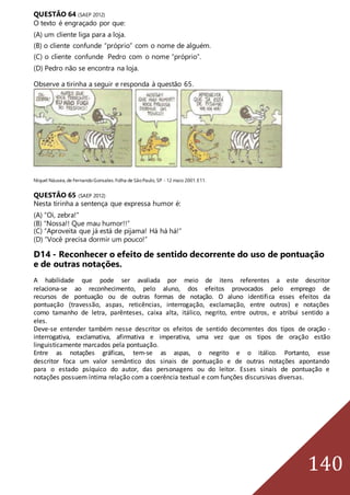 140
QUESTÃO 64 (SAEP 2012)
O texto é engraçado por que:
(A) um cliente liga para a loja.
(B) o cliente confunde “próprio” com o nome de alguém.
(C) o cliente confunde Pedro com o nome “próprio”.
(D) Pedro não se encontra na loja.
Observe a tirinha a seguir e responda à questão 65.
Níquel Náusea,de FernandoGonsales.Folha de SãoPaulo, SP - 12 maio 2001.E11.
QUESTÃO 65 (SAEP 2012)
Nesta tirinha a sentença que expressa humor é:
(A) “Oi, zebra!”
(B) “Nossa!! Que mau humor!!”
(C) “Aproveita que já está de pijama! Há há há!”
(D) “Você precisa dormir um pouco!”
D14 - Reconhecer o efeito de sentido decorrente do uso de pontuação
e de outras notações.
A habilidade que pode ser avaliada por meio de itens referentes a este descritor
relaciona-se ao reconhecimento, pelo aluno, dos efeitos provocados pelo emprego de
recursos de pontuação ou de outras formas de notação. O aluno identifica esses efeitos da
pontuação (travessão, aspas, reticências, interrogação, exclamação, entre outros) e notações
como tamanho de letra, parênteses, caixa alta, itálico, negrito, entre outros, e atribui sentido a
eles.
Deve-se entender também nesse descritor os efeitos de sentido decorrentes dos tipos de oração -
interrogativa, exclamativa, afirmativa e imperativa, uma vez que os tipos de oração estão
linguisticamente marcados pela pontuação.
Entre as notações gráficas, tem-se as aspas, o negrito e o itálico. Portanto, esse
descritor foca um valor semântico dos sinais de pontuação e de outras notações apontando
para o estado psíquico do autor, das personagens ou do leitor. Esses sinais de pontuação e
notações possuem íntima relação com a coerência textual e com funções discursivas diversas.
 