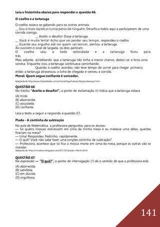 141
Leia a historinha abaixo para responder a questão 66.
O coelho e a tartaruga
O coelho estava se gabando para os outros animais:
__ Sou o mais rápido e nunca perco de ninguém. Desafio a todos aqui a participarem de uma
corrida comigo.
__ Aceito o desafio! Disse a tartaruga.
__ Você é muito lenta! Acho que vai perder seu tempo, respondeu o coelho.
__ Guarde seu orgulho até ver quem vai vencer, alertou a tartaruga.
Ao ouvirem o sinal de largada, os dois partiram.
O coelho saiu a toda velocidade e a tartaruga ficou para
trás.
Mais adiante, acreditando que a tartaruga não tinha a menor chance, deitou-se e tirou uma
soneca. Enquanto isso, a tartaruga continuava caminhando.
Quando o coelho acordou não teve tempo de correr para chegar primeiro,
então a tartaruga atravessou a linha de chegada e venceu a corrida.
Moral: Quem segue confiante é vencedor.
Adaptadode http://www.clubedobebe.com.br/HomePage/Fabulas/fabulasdeesopo1.htm
QUESTÃO 66
No trecho “Aceito o desafio!”, o ponto de exclamação (!) indica que a tartaruga estava
(A) triste.
(B) aborrecida.
(C) assustada.
(D) confiante.
Leia o texto a seguir e responda à questão 67.
Piada - A continha de subtração
Na aula de Matemática, a professora perguntou para os alunos:
— Se quatro moscas estivessem em cima da minha mesa e eu matasse uma delas, quantas
ficariam na mesa?
— Uma! Respondeu Pedrinho, rapidamente.
— O quê? Você não sabe fazer uma simples continha de subtração?
— Professora, acontece que só fica a mosca morta em cima da mesa, porque as outras vão se
mandar.
Adaptadode: http://circodoxixi.blogspot.com/2011/01/piadas-infantis.html
QUESTÃO 67
Na expressão ― “O quê?”, o ponto de interrogação (?) dá o sentido de que a professora está
(A) aborrecida.
(B) satisfeita.
(C) em dúvida.
(D) orgulhosa.
 