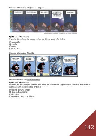 142
Observe a tirinha da Chiquinha, a seguir:
QUESTÃO 68 (SAEP 2012)
O ponto de exclamação usado na fala do último quadrinho indica
(A) decepção.
(B) medo.
(C) raiva.
(D) surpresa.
Observe a tirinha da Mafalda.
Fonte: http://sempretops.com/tirinha338_mafalda.jpg
QUESTÃO 69 (SAEP 2012)
O ponto de exclamação aparece em todos os quadrinhos expressando sentidos diferentes. A
expressão em que ele indica ordem é
(A) Como o mar é lindo!
(B) Está indo embora!
(C) Ei, volte!
(D) Que saco essa obediência!
 