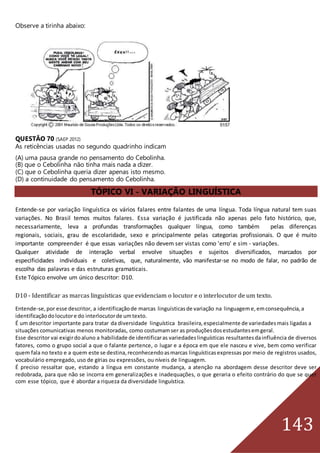 143
Observe a tirinha abaixo:
QUESTÃO 70 (SAEP 2012)
As reticências usadas no segundo quadrinho indicam
(A) uma pausa grande no pensamento do Cebolinha.
(B) que o Cebolinha não tinha mais nada a dizer.
(C) que o Cebolinha queria dizer apenas isto mesmo.
(D) a continuidade do pensamento do Cebolinha.
TÓPICO VI - VARIAÇÃO LINGUÍSTICA
Entende-se por variação linguística os vários falares entre falantes de uma língua. Toda língua natural tem suas
variações. No Brasil temos muitos falares. Essa variação é justificada não apenas pelo fato histórico, que,
necessariamente, leva a profundas transformações qualquer língua, como também pelas diferenças
regionais, sociais, grau de escolaridade, sexo e principalmente pelas categorias profissionais. O que é muito
importante compreender é que essas variações não devem ser vistas como 'erro' e sim - variações.
Qualquer atividade de interação verbal envolve situações e sujeitos diversificados, marcados por
especificidades individuais e coletivas, que, naturalmente, vão manifestar-se no modo de falar, no padrão de
escolha das palavras e das estruturas gramaticais.
Este Tópico envolve um único descritor: D10.
D10 - Identificar as marcas linguísticas que evidenciam o locutor e o interlocutor de um texto.
Entende-se,por esse descritor, a identificaçãode marcas linguísticasde variação na linguageme,emconsequência,a
identificaçãodolocutore do interlocutorde umtexto.
É um descritor importante para tratar da diversidade linguística brasileira, especialmente de variedadesmais ligadas a
situações comunicativas menos monitoradas, como costumamser as produçõesdosestudantesemgeral.
Esse descritor vai exigirdoaluno a habilidade de identificaras variedadeslinguísticas resultantesdainfluência de diversos
fatores, como o grupo social a que o falante pertence, o lugar e a época em que ele nasceu e vive, bem como verificar
quem fala no texto e a quem este se destina,reconhecendoasmarcas linguísticasexpressas por meio de registros usados,
vocabulário empregado, uso de gírias ou expressões, ou níveis de linguagem.
É preciso ressaltar que, estando a língua em constante mudança, a atenção na abordagem desse descritor deve ser
redobrada, para que não se incorra em generalizações e inadequações, o que geraria o efeito contrário do que se quer
com esse tópico, que é abordar a riqueza da diversidade linguística.
 