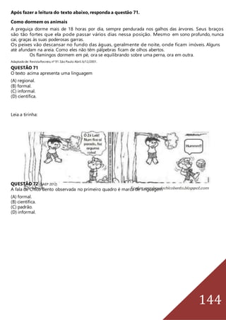 144
Após fazer a leitura do texto abaixo, responda a questão 71.
Como dormem os animais
A preguiça dorme mais de 18 horas por dia, sempre pendurada nos galhos das árvores. Seus braços
são tão fortes que ela pode passar vários dias nessa posição. Mesmo em sono profundo, nunca
cai, graças às suas poderosas garras.
Os peixes vão descansar no fundo das águas, geralmente de noite, onde ficam imóveis. Alguns
até afundam na areia. Como eles não têm pálpebras ficam de olhos abertos.
Os flamingos dormem em pé, ora se equilibrando sobre uma perna, ora em outra.
Adaptadode: RevistaRecreio,nº 91.São Paulo:Abril,6/12/2001.
QUESTÃO 71
O texto acima apresenta uma linguagem
(A) regional.
(B) formal.
(C) informal.
(D) científica.
Leia a tirinha:
QUESTÃO 72 (SAEP 2012)
A fala de Chico Bento observada no primeiro quadro é marca de linguagem
(A) formal.
(B) científica.
(C) padrão.
(D) informal.
 