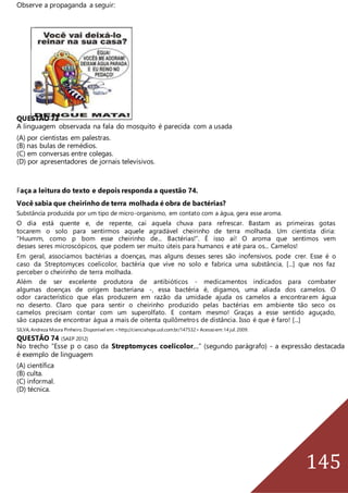 145
Observe a propaganda a seguir:
QUESTÃO 73
A linguagem observada na fala do mosquito é parecida com a usada
(A) por cientistas em palestras.
(B) nas bulas de remédios.
(C) em conversas entre colegas.
(D) por apresentadores de jornais televisivos.
Faça a leitura do texto e depois responda a questão 74.
Você sabia que cheirinho de terra molhada é obra de bactérias?
Substância produzida por um tipo de micro-organismo, em contato com a água, gera esse aroma.
O dia está quente e, de repente, cai aquela chuva para refrescar. Bastam as primeiras gotas
tocarem o solo para sentirmos aquele agradável cheirinho de terra molhada. Um cientista diria:
“Huumm, como p bom esse cheirinho de... Bactérias!”. É isso aí! O aroma que sentimos vem
desses seres microscópicos, que podem ser muito úteis para humanos e até para os... Camelos!
Em geral, associamos bactérias a doenças, mas alguns desses seres são inofensivos, pode crer. Esse é o
caso da Streptomyces coelicolor, bactéria que vive no solo e fabrica uma substância, [...] que nos faz
perceber o cheirinho de terra molhada.
Além de ser excelente produtora de antibióticos - medicamentos indicados para combater
algumas doenças de origem bacteriana -, essa bactéria é, digamos, uma aliada dos camelos. O
odor característico que elas produzem em razão da umidade ajuda os camelos a encontrarem água
no deserto. Claro que para sentir o cheirinho produzido pelas bactérias em ambiente tão seco os
camelos precisam contar com um superolfato. E contam mesmo! Graças a esse sentido aguçado,
são capazes de encontrar água a mais de oitenta quilômetros de distância. Isso é que é faro! [...]
SILVA,Andreza Moura Pinheiro.Disponível em:<http://cienciahoje.uol.com.br/147532>Acessoem:14 jul.2009.
QUESTÃO 74 (SAEP 2012)
No trecho “Esse p o caso da Streptomyces coelicolor,...” (segundo parágrafo) - a expressão destacada
é exemplo de linguagem
(A) científica
(B) culta.
(C) informal.
(D) técnica.
 