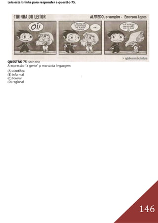 146
Leia esta tirinha para responder a questão 75.
QUESTÃO 75 (SAEP 2012)
A expressão “a gente” p marca da linguagem
(A) científica
(B) informal
(C) formal
(D) regional
 