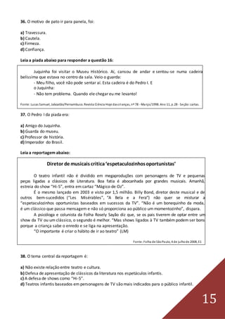 15
36. O motivo de pato ir para panela, foi:
a) Travessura.
b) Cautela.
c) Firmeza.
d) Confiança.
Leia a piada abaixo para responder a questão 16:
Juquinha foi visitar o Museu Histórico. Aí, cansou de andar e sentou-se numa cadeira
belíssima que estava no centro da sala. Veio o guarda:
- Meu filho, você não pode sentar aí. Esta cadeira é do Pedro I. E
o Juquinha:
- Não tem problema. Quando ele chegar eu me levanto!
Fonte:Lucas Samuel, Jaboatão/Pernambuco. Revista Ciência Hoje dascrianças, nº 78 - Março/1998. Ano 11, p.28 - Seção:cartas.
37. O Pedro I da piada era:
a) Amigo do Juquinha.
b) Guarda do museu.
c) Professor de história.
d) Imperador do Brasil.
Leia a reportagem abaixo:
Diretor de musicais critica‘espetaculozinhosoportunistas’
O teatro infantil não é dividido em megaproduções com personagens de TV e pequenas
peças ligadas a clássicos de Literatura. Boa fatia é abocanhada por grandes musicais. Amanhã,
estreia do show “Hi-5”, entra em cartaz “Mágico de Oz”.
É o mesmo lançado em 2003 e visto por 1,5 milhão. Billy Bond, diretor deste musical e de
outros bem-sucedidos (“Les Misérables”, “A Bela e a Fera”) não quer se misturar a
“espetaculozinhos oportunistas baseados em sucessos da TV”. “Não é um bonequinho da moda,
é um clássico que passa mensagem e não só proporciona ao público um momentozinho”, dispara.
A psicóloga e colunista da Folha Rosely Sayão diz que, se os pais tiverem de optar entre um
show da TV ou um clássico, o segundo é melhor. “Mas shows ligados à TV também podem ser bons
porque a criança sabe o enredo e se liga na apresentação.
“O importante é criar o hábito de ir ao teatro” (LM)
Fonte:Folha de SãoPaulo, 4 de julhode 2008, E1
38. O tema central da reportagem é:
a) Não existe relação entre teatro e cultura.
b) Defesa de apresentação de clássicos da literatura nos espetáculos infantis.
c) A defesa de shows como “Hi-5”.
d) Teatros infantis baseados em personagens de TV são mais indicados para o público infantil.
 