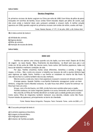 16
Leia o texto:
Dentes limpinhos
As primeiras escovas de dente surgiram na China por volta de 1498. Eram feitas de pêlos de porco
trançados em varinhas de bambu. Essas cerdas foram trocadas depois por pêlos de cavalo, que
não eram ainda o material ideal, pois juntavam umidade e criavam mofo. A melhor solução
apareceu em 1938, quando surgiram as primeiras escovas com cerdas de náilon, usadas até hoje.
Fonte: Revista Recreio, nº 177, 31 de julho, 2003, p.26, Editora Abril.
39. A ideia central do texto é:
a) Utilidade dos animais.
b) Higiene dental.
c) Pêlos de animais.
d) Invenção de escova de dente.
Leia o texto:
IMIM 1OO
Yoshiko era apenas uma criança quando saiu do Japão, sua terra-natal. Depois de 52 dias
de viagem no navio Kasato Maru, finalmente ela desembarcou no Brasil com seus pais e um
irmão em 18 de junho de 1908. No mesmo navio, havia outras 164 famílias japonesas, todas em
busca de trabalho e melhores condições de vida.
Por aqui, Yoshiko encontrou muitas coisas diferentes. Estranhou a comida, a língua, as
roupas, o clima... Mas o jeito era encarar o trabalho nas lavouras de café e ajuntar dinheiro logo
para regressar ao Japão. Assim, Yoshiko e sua família se instalaram no interior de São Paulo. A
vida não era fácil e o salário também não era dos melhores.
Mesmo assim, a cada ano, mais e mais japoneses cruzavam o oceano em direção ao Brasil.
O tempo passou. Quando Yoshiko e sua família finalmente conseguiram juntar um bom
dinheiro, a Segunda Guerra Mundial estourou. Aí, tudo ficou mais difícil. O jeito foi continuar no
Brasil por mais uns anos.
Só que, com o fim da Guerra, em 1945, já não fazia mais sentido voltar para o Japão.
Yoshiko conheceu um outro imigrante japonês e se casou, formando uma família no Brasil.
Nos anos 60, os filhos de Yoshiko decidiram se mudar para a cidade grande para estudar.
Como outros filhos de imigrantes também tomaram essa decisão, cidades como São Paulo
ficaram lotadas de japoneses, principalmente no bairro da Liberdade.
Fonte: Revista Nosso Amiguinho. Pesquisa. Texto: Fernando Torres. Junho de 2008. p.17.
40. O assunto principal do texto é:
a) A culinária japonesa e brasileira.
b) A viagem no Kasato Maru.
c) A imigração Japonesa.
d) O retorno de Yoshiko ao Japão.
 